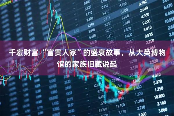 千宏财富 “富贵人家”的盛衰故事，从大英博物馆的家族旧藏说起