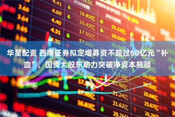 华星配资 西南证券拟定增募资不超过60亿元“补血”，国资大股东助力突破净资本瓶颈