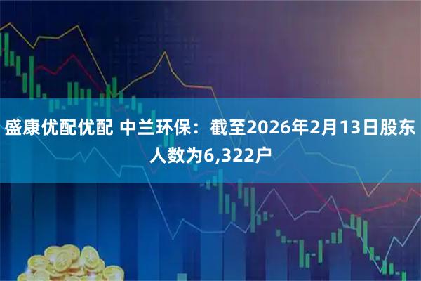 盛康优配优配 中兰环保：截至2026年2月13日股东人数为6,322户