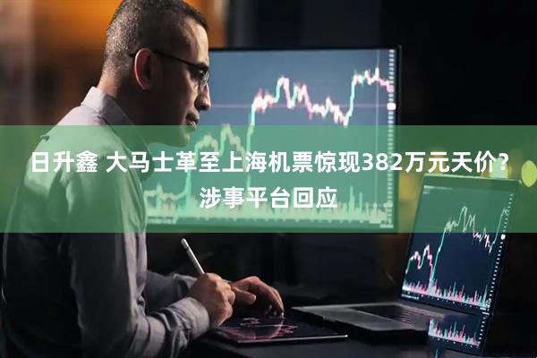 日升鑫 大马士革至上海机票惊现382万元天价？涉事平台回应