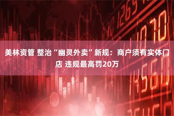 美林资管 整治“幽灵外卖”新规：商户须有实体门店 违规最高罚20万