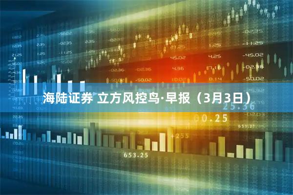 海陆证券 立方风控鸟·早报（3月3日）
