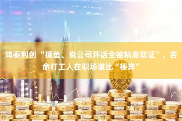 鸿泰利创 “摸鱼、说公司坏话全被精准取证”，苦命打工人在职场堪比“裸奔”