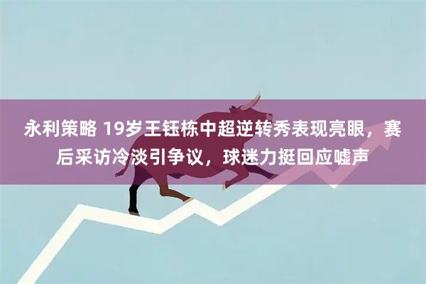永利策略 19岁王钰栋中超逆转秀表现亮眼，赛后采访冷淡引争议，球迷力挺回应嘘声