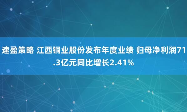速盈策略 江西铜业股份发布年度业绩 归母净利润71.3亿元同比增长2.41%